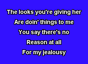 The looks you're giving her
Are doin' things to me
You say there's no
Reason at all

For myjealousy