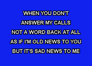 WHEN YOU DON'T
ANSWER MY CALLS
NOT A WORD BACK AT ALL
AS IF I'M OLD NEWS TO YOU
BUT IT'S SAD NEWS TO ME
