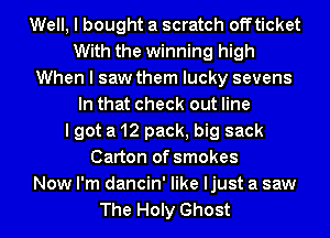 Well, I bought a scratch off ticket
With the winning high
When I saw them lucky sevens
In that check out line
I got a 12 pack, big sack
Carton of smokes
Now I'm dancin' like ljust a saw
The Holy Ghost