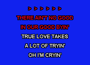 TRUE LOVE TAKES
A LOT OF TRYIN'
OH I'M CRYIN'