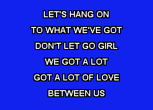 LET'S HANG ON
TO WHAT WE'VE GOT
DON'T LET G0 GIRL

WE GOT A LOT
GOT A LOT OF LOVE
BETWEEN US