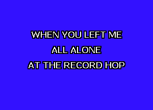WHEN YOU LEFT ME
ALL ALONE

AT THE RECORD HOP