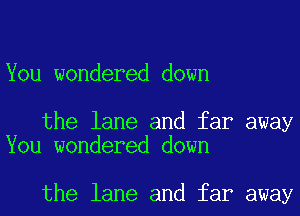 You wondered down

the lane and far away
You wondered down

the lane and far away