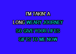 I'M TAKIN' A
LONG WEARY JOURNEY

SO GIVE YOUR LIFES
GIFTS TO ME NOW