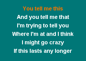 You tell me this
And you tell me that
I'm trying to tell you

Where I'm at and I think
I might go crazy
If this lasts any longer