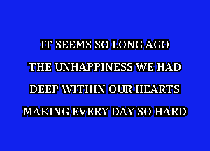 IT SEEMS SO LONG AGO
THE UNHAPPINESS WE HAD
DEEP WITHIN OUR HEARTS

MAKING EVERY DAY SO HARD