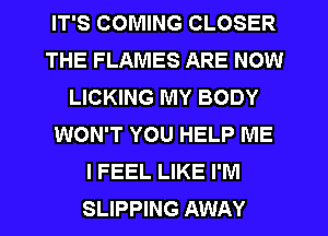 IT'S COMING CLOSER
THE FLAMES ARE NOW
LICKING MY BODY
WON'T YOU HELP ME
I FEEL LIKE I'M
SLIPPING AWAY