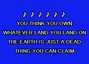 II II II II II II
YOU THINK YOU OWN

WHATEVER LAND YOU LAND ON
THE EARTH IS JUST A DEAD
THING YOU CAN CLAIM