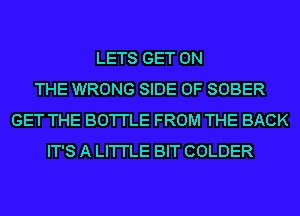 LETS GET ON
THE WRONG SIDE OF SOBER
GET THE BO'I'I'LE FROM THE BACK
IT'S A LI'I'I'LE BIT COLDER