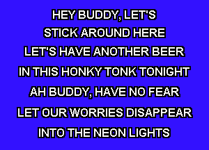 HEY BUDDY, LET'S
STICK AROUND HERE

LET'S HAVE ANOTHER BEER
IN THIS HONKY TONK TONIGHT
AH BUDDY, HAVE NO FEAR
LET OUR WORRIES DISAPPEAR
INTO THE NEON LIGHTS