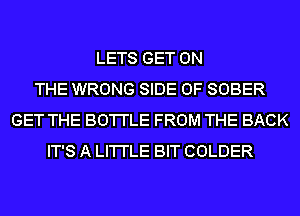 LETS GET ON
THE WRONG SIDE OF SOBER
GET THE BO'I'I'LE FROM THE BACK
IT'S A LI'I'I'LE BIT COLDER