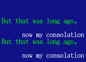 But that was long ago,

now my consolation
But that was long ago,

now my consolation