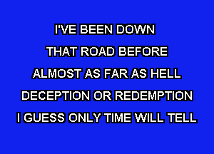 I'VE BEEN DOWN
THAT ROAD BEFORE
ALMOST AS FAR AS HELL
DECEPTION OR REDEMPTION
I GUESS ONLY TIME WILL TELL