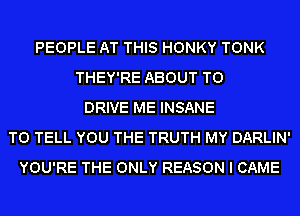 PEOPLE AT THIS HONKY TONK
THEY'RE ABOUT TO
DRIVE ME INSANE
TO TELL YOU THE TRUTH MY DARLIN'
YOU'RE THE ONLY REASON I CAME