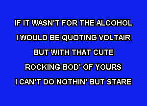 IF IT WASN'T FOR THE ALCOHOL
IWOULD BE QUOTING VOLTAIR
BUT WITH THAT CUTE
ROCKING 300' OF YOURS
I CAN'T DO NOTHIN' BUT STARE