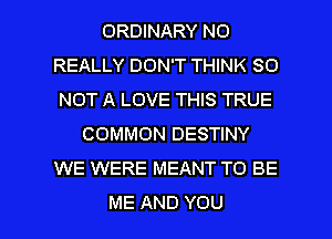 ORDWARYNO
REALLY DON'T THINK SO
NOTALOVETWSTRUE
COMMON DESTINY
WE WERE MEANT TO BE

ME AND YOU I