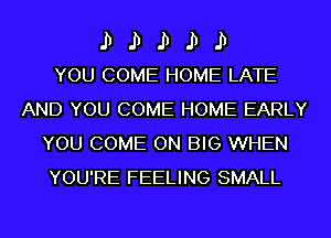 II II II II II
YOU COME HOME LATE

AND YOU COME HOME EARLY
YOU COME ON BIG WHEN
YOU'RE FEELING SMALL