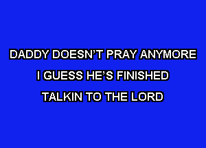 DADDY DOESNT PRAY ANYMORE
I GUESS HES FINISHED
TALKIN TO THE LORD