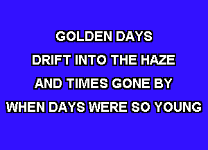 GOLDEN DAYS
DRIFT INTO THE HAZE
AND TIMES GONE BY
WHEN DAYS WERE SO YOUNG