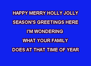 HAPPY MERRY HOLLY JOLLY
SEASON'S GREETINGS HERE
I'M WONDERING
WHAT YOUR FAMILY
DOES AT THAT TIME OF YEAR