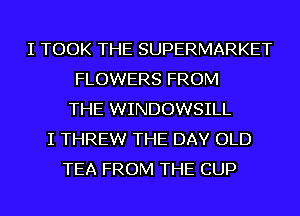 I TOOK THE SUPERMARKET
FLOWERS FROM
THE WINDOWSILL
I THREW THE DAY OLD
TEA FROM THE CUP