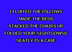 I FLUFFED THE PILLOWS
MADE THE BEDS
STACKED THE CHAIRS UP
FOLDED YOUR NIGHTGOWNS
NEATLY IN A CASE