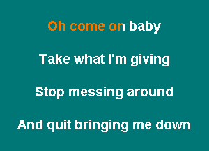 Oh come on baby
Take what I'm giving

Stop messing around

And quit bringing me down