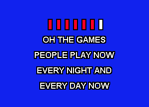 0H THE GAMES

PEOPLE PLAY NOW
EVERY NIGHT AND
EVERY DAY NOW