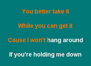 You better take it
While you can get it

Cause I won't hang around

If you're holding me down