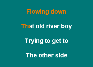 Flowing down

That old river boy

Trying to get to

The other side