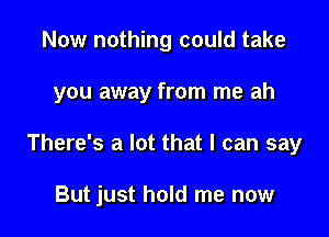 Now nothing could take
you away from me ah

There's a lot that I can say

But just hold me now
