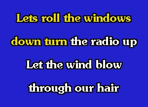 Lets roll the windows

down turn the radio up
Let the wind blow

through our hair