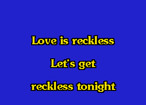 Love is reckless

Let's get

reckless tonight