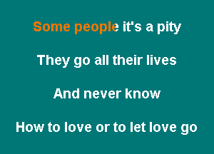 Some people it's a pity
They go all their lives

And never know

How to love or to let love go