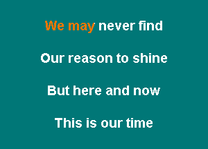 We may never fund

Our reason to shine
But here and now

This is our time
