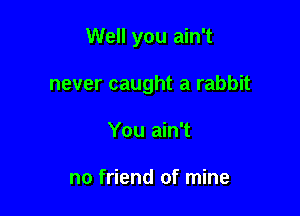 Well you ain't

never caught a rabbit
You ain't

no friend of mine