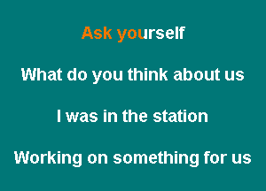 Ask yourself
What do you think about us

I was in the station

Working on something for us
