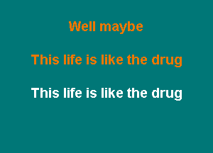 Well maybe

This life is like the drug

This life is like the drug
