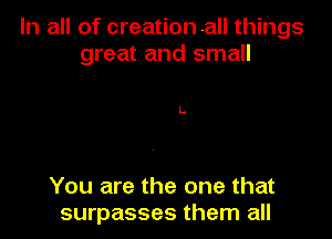 In all of creation .all things
great and small

You are the one that
surpasses them all