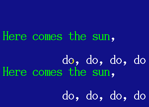 Here comes the sun,

do, do, do, do
Here comes the sun,

do, do, do, do