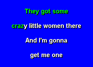 They got some

crazy little women there

And I'm gonna

get me one