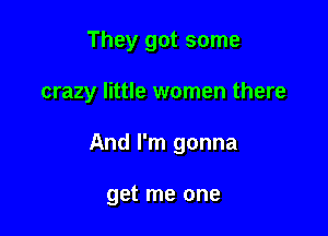 They got some

crazy little women there

And I'm gonna

get me one