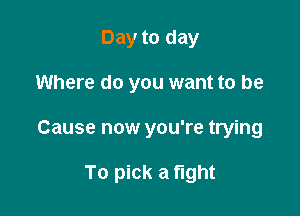 Day to day
Where do you want to be

Cause now you're trying

To pick a fight