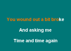 You wound out a bit broke

And asking me

Time and time again