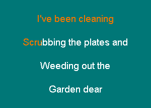 I've been cleaning

Scrubbing the plates and
Weeding out the

Garden dear