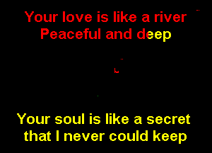 Your love is like a river m
Peaceful and deep

Your soul is like a secret
that I never could keep