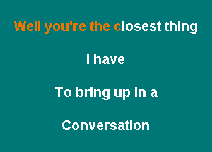 Well you're the closest thing

Ihave
To bring up in a

Conversation