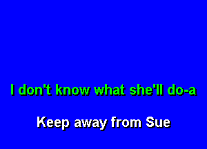 I don't know what she'll do-a

Keep away from Sue