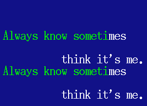 Always know sometimes

think it s me.
Always know sometimes

think it s me.