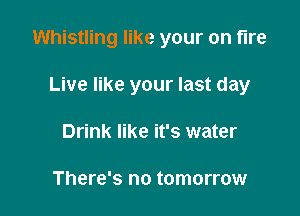 Whistling like your on fire

Live like your last day
Drink like it's water

There's no tomorrow